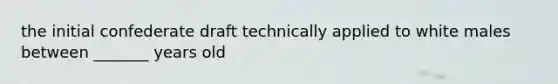 the initial confederate draft technically applied to white males between _______ years old