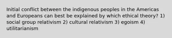 Initial conflict between the indigenous peoples in the Americas and Europeans can best be explained by which ethical theory? 1) social group relativism 2) cultural relativism 3) egoism 4) utilitarianism