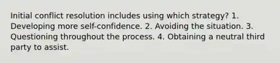 Initial conflict resolution includes using which strategy? 1. Developing more self-confidence. 2. Avoiding the situation. 3. Questioning throughout the process. 4. Obtaining a neutral third party to assist.