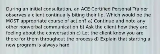 During an initial consultation, an ACE Certified Personal Trainer observes a client continually biting their lip. Which would be the MOST appropriate course of action? a) Continue and note any other nonverbal communication b) Ask the client how they are feeling about the conversation c) Let the client know you are there for them throughout the process d) Explain that starting a new program is always hard