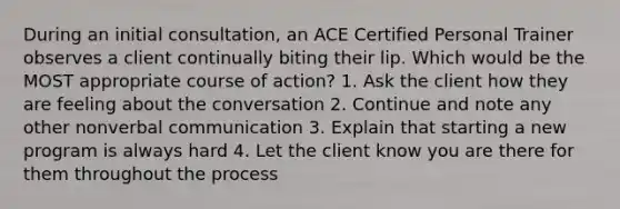 During an initial consultation, an ACE Certified Personal Trainer observes a client continually biting their lip. Which would be the MOST appropriate course of action? 1. Ask the client how they are feeling about the conversation 2. Continue and note any other nonverbal communication 3. Explain that starting a new program is always hard 4. Let the client know you are there for them throughout the process