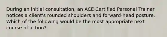 During an initial consultation, an ACE Certified Personal Trainer notices a client's rounded shoulders and forward-head posture. Which of the following would be the most appropriate next course of action?