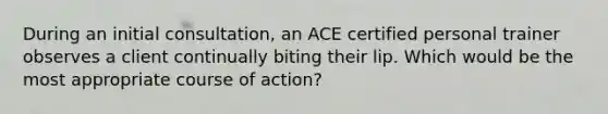 During an initial consultation, an ACE certified personal trainer observes a client continually biting their lip. Which would be the most appropriate course of action?