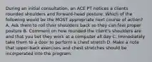 During an initial consultation, an ACE PT notices a clients rounded shoulders and forward-head posture. Which of the following would be the MOST appropriate next course of action? A. Ask them to roll their shoulders back so they can feel proper posture B. Comment on how rounded the client's shoulders are and that you bet they work at a computer all day C. Immediately take them to a door to perform a chest stretch D. Make a note that upper-back exercises and chest stretches should be incorporated into the program.