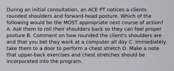 During an initial consultation, an ACE PT notices a clients rounded shoulders and forward-head posture. Which of the following would be the MOST appropriate next course of action? A. Ask them to roll their shoulders back so they can feel proper posture B. Comment on how rounded the client's shoulders are and that you bet they work at a computer all day C. Immediately take them to a door to perform a chest stretch D. Make a note that upper-back exercises and chest stretches should be incorporated into the program.