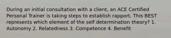 During an initial consultation with a client, an ACE Certified Personal Trainer is taking steps to establish rapport. This BEST represents which element of the self determination theory? 1. Autonomy 2. Relatedness 3. Competence 4. Benefit