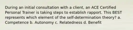 During an initial consultation with a client, an ACE Certified Personal Trainer is taking steps to establish rapport. This BEST represents which element of the self-determination theory? a. Competence b. Autonomy c. Relatedness d. Benefit