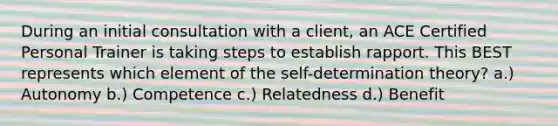 During an initial consultation with a client, an ACE Certified Personal Trainer is taking steps to establish rapport. This BEST represents which element of the self-determination theory? a.) Autonomy b.) Competence c.) Relatedness d.) Benefit