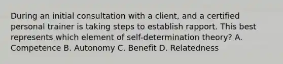 During an initial consultation with a client, and a certified personal trainer is taking steps to establish rapport. This best represents which element of self-determination theory? A. Competence B. Autonomy C. Benefit D. Relatedness