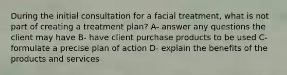 During the initial consultation for a facial treatment, what is not part of creating a treatment plan? A- answer any questions the client may have B- have client purchase products to be used C- formulate a precise plan of action D- explain the benefits of the products and services