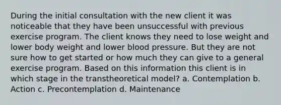 During the initial consultation with the new client it was noticeable that they have been unsuccessful with previous exercise program. The client knows they need to lose weight and lower body weight and lower blood pressure. But they are not sure how to get started or how much they can give to a general exercise program. Based on this information this client is in which stage in the transtheoretical model? a. Contemplation b. Action c. Precontemplation d. Maintenance