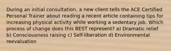 During an initial consultation, a new client tells the ACE Certified Personal Trainer about reading a recent article containing tips for increasing physical activity while working a sedentary job. Which process of change does this BEST represent? a) Dramatic relief b) Consciousness raising c) Self-liberation d) Environmental reevaluation