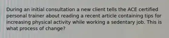 During an initial consultation a new client tells the ACE certified personal trainer about reading a recent article containing tips for increasing physical activity while working a sedentary job. This is what process of change?