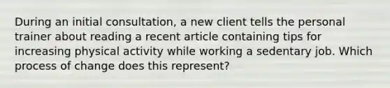 During an initial consultation, a new client tells the personal trainer about reading a recent article containing tips for increasing physical activity while working a sedentary job. Which process of change does this represent?