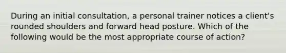 During an initial consultation, a personal trainer notices a client's rounded shoulders and forward head posture. Which of the following would be the most appropriate course of action?