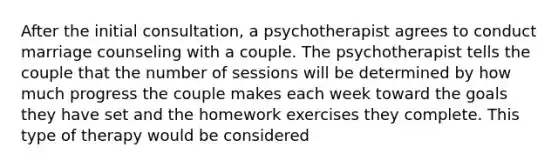 After the initial consultation, a psychotherapist agrees to conduct marriage counseling with a couple. The psychotherapist tells the couple that the number of sessions will be determined by how much progress the couple makes each week toward the goals they have set and the homework exercises they complete. This type of therapy would be considered