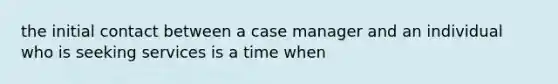 the initial contact between a case manager and an individual who is seeking services is a time when