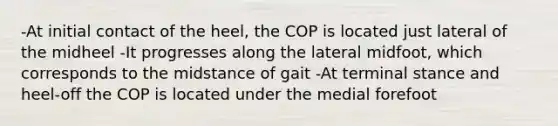 -At initial contact of the heel, the COP is located just lateral of the midheel -It progresses along the lateral midfoot, which corresponds to the midstance of gait -At terminal stance and heel-off the COP is located under the medial forefoot