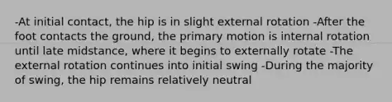 -At initial contact, the hip is in slight external rotation -After the foot contacts the ground, the primary motion is internal rotation until late midstance, where it begins to externally rotate -The external rotation continues into initial swing -During the majority of swing, the hip remains relatively neutral