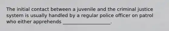 The initial contact between a juvenile and the criminal justice system is usually handled by a regular police officer on patrol who either apprehends ____________________.