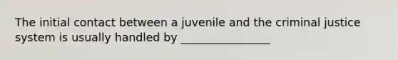 The initial contact between a juvenile and the criminal justice system is usually handled by ________________