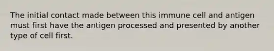 The initial contact made between this immune cell and antigen must first have the antigen processed and presented by another type of cell first.