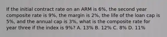 If the initial contract rate on an ARM is 6%, the second year composite rate is 9%, the margin is 2%, the life of the loan cap is 5%, and the annual cap is 3%, what is the composite rate for year three if the index is 9%? A. 13% B. 12% C. 8% D. 11%