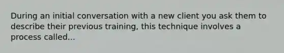 During an initial conversation with a new client you ask them to describe their previous training, this technique involves a process called...