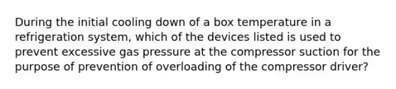 During the initial cooling down of a box temperature in a refrigeration system, which of the devices listed is used to prevent excessive gas pressure at the compressor suction for the purpose of prevention of overloading of the compressor driver?