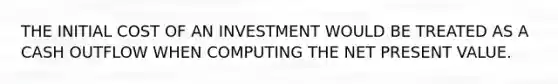 THE INITIAL COST OF AN INVESTMENT WOULD BE TREATED AS A CASH OUTFLOW WHEN COMPUTING THE NET PRESENT VALUE.