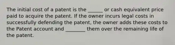 The initial cost of a patent is the ______ or cash equivalent price paid to acquire the patent. If the owner incurs legal costs in successfully defending the patent, the owner adds these costs to the Patent account and ________ them over the remaining life of the patent.