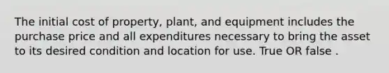 The initial cost of property, plant, and equipment includes the purchase price and all expenditures necessary to bring the asset to its desired condition and location for use. True OR false .