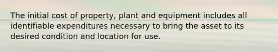 The initial cost of property, plant and equipment includes all identifiable expenditures necessary to bring the asset to its desired condition and location for use.