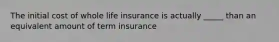 The initial cost of whole life insurance is actually _____ than an equivalent amount of term insurance