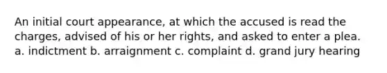 An initial court appearance, at which the accused is read the charges, advised of his or her rights, and asked to enter a plea. a. indictment b. arraignment c. complaint d. grand jury hearing