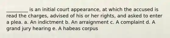 _________ is an initial court appearance, at which the accused is read the charges, advised of his or her rights, and asked to enter a plea. a. ​An indictment b. ​An arraignment c. ​A complaint d. ​A grand jury hearing e. ​A habeas corpus