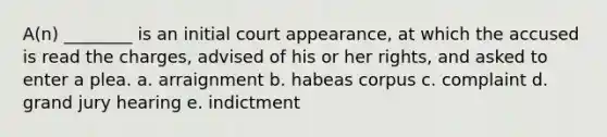 A(n) ________ is an initial court appearance, at which the accused is read the charges, advised of his or her rights, and asked to enter a plea. a. arraignment b. habeas corpus c. complaint d. grand jury hearing e. indictment