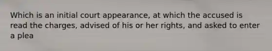 Which is an initial court appearance, at which the accused is read the charges, advised of his or her rights, and asked to enter a plea