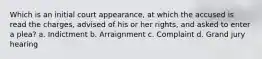 ​Which is an initial court appearance, at which the accused is read the charges, advised of his or her rights, and asked to enter a plea? ​a. Indictment ​b. Arraignment ​c. Complaint ​d. Grand jury hearing
