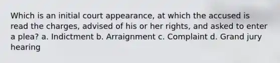 ​Which is an initial court appearance, at which the accused is read the charges, advised of his or her rights, and asked to enter a plea? ​a. Indictment ​b. Arraignment ​c. Complaint ​d. Grand jury hearing