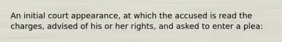 An initial court appearance, at which the accused is read the charges, advised of his or her rights, and asked to enter a plea: