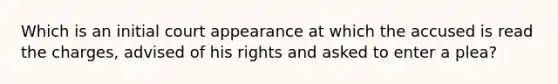 Which is an initial court appearance at which the accused is read the charges, advised of his rights and asked to enter a plea?