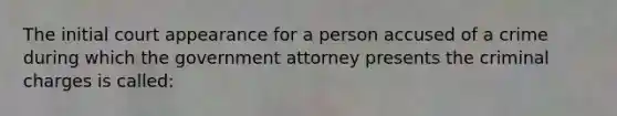 The initial court appearance for a person accused of a crime during which the government attorney presents the criminal charges is called: