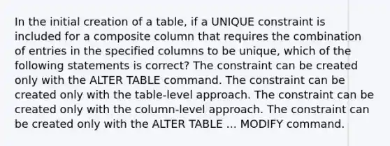 In the initial creation of a table, if a UNIQUE constraint is included for a composite column that requires the combination of entries in the specified columns to be unique, which of the following statements is correct? The constraint can be created only with the ALTER TABLE command. The constraint can be created only with the table-level approach. The constraint can be created only with the column-level approach. The constraint can be created only with the ALTER TABLE ... MODIFY command.