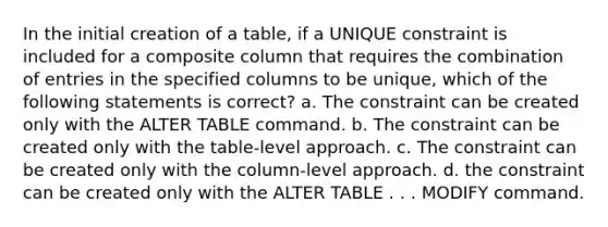 In the initial creation of a table, if a UNIQUE constraint is included for a composite column that requires the combination of entries in the specified columns to be unique, which of the following statements is correct? a. The constraint can be created only with the ALTER TABLE command. b. The constraint can be created only with the table-level approach. c. The constraint can be created only with the column-level approach. d. the constraint can be created only with the ALTER TABLE . . . MODIFY command.