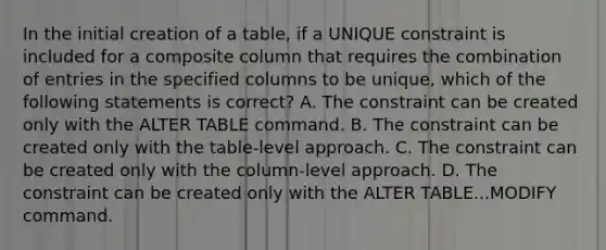 In the initial creation of a table, if a UNIQUE constraint is included for a composite column that requires the combination of entries in the specified columns to be unique, which of the following statements is correct? A. The constraint can be created only with the ALTER TABLE command. B. The constraint can be created only with the table-level approach. C. The constraint can be created only with the column-level approach. D. The constraint can be created only with the ALTER TABLE...MODIFY command.