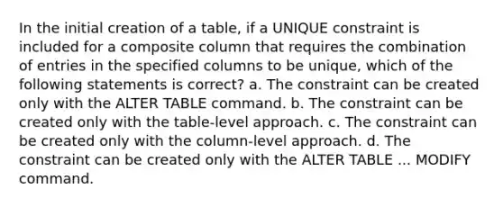 In the initial creation of a table, if a UNIQUE constraint is included for a composite column that requires the combination of entries in the specified columns to be unique, which of the following statements is correct? a. The constraint can be created only with the ALTER TABLE command. b. The constraint can be created only with the table-level approach. c. The constraint can be created only with the column-level approach. d. The constraint can be created only with the ALTER TABLE ... MODIFY command.