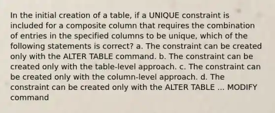 In the initial creation of a table, if a UNIQUE constraint is included for a composite column that requires the combination of entries in the specified columns to be unique, which of the following statements is correct? a. The constraint can be created only with the ALTER TABLE command. b. The constraint can be created only with the table-level approach. c. The constraint can be created only with the column-level approach. d. The constraint can be created only with the ALTER TABLE ... MODIFY command