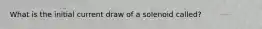 What is the initial current draw of a solenoid called?