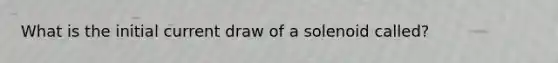 What is the initial current draw of a solenoid called?